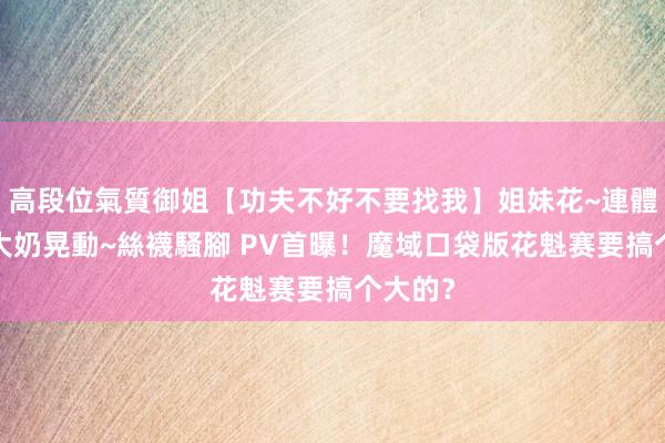 高段位氣質御姐【功夫不好不要找我】姐妹花~連體絲襪~大奶晃動~絲襪騷腳 PV首曝！魔域口袋版花魁赛要搞个大的？