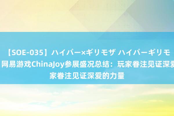 【SOE-035】ハイパー×ギリモザ ハイパーギリモザ Ami 网易游戏ChinaJoy参展盛况总结：玩家眷注见证深爱的力量