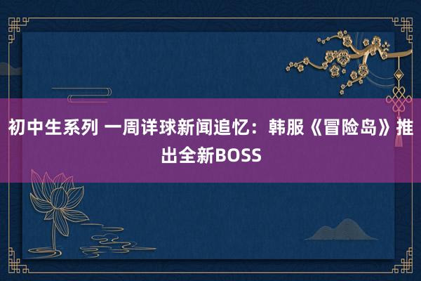 初中生系列 一周详球新闻追忆：韩服《冒险岛》推出全新BOSS