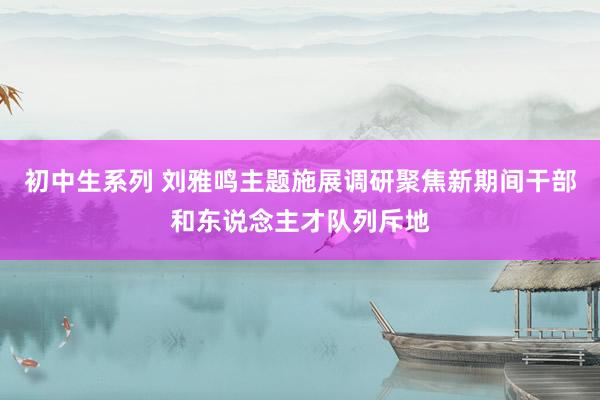 初中生系列 刘雅鸣主题施展调研聚焦新期间干部和东说念主才队列斥地