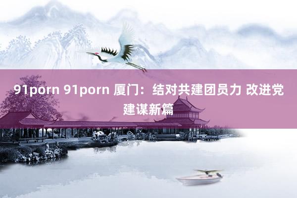 91porn 91porn 厦门：结对共建团员力 改进党建谋新篇