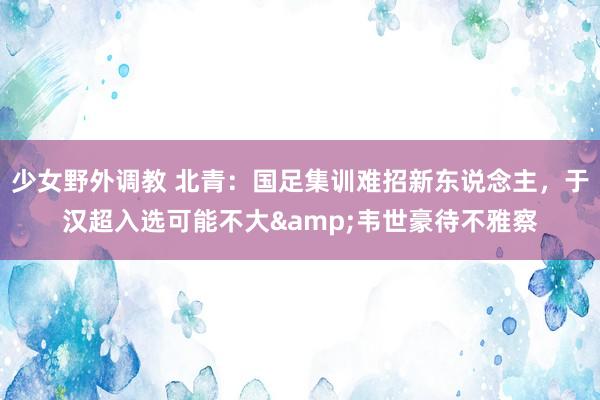 少女野外调教 北青：国足集训难招新东说念主，于汉超入选可能不大&韦世豪待不雅察