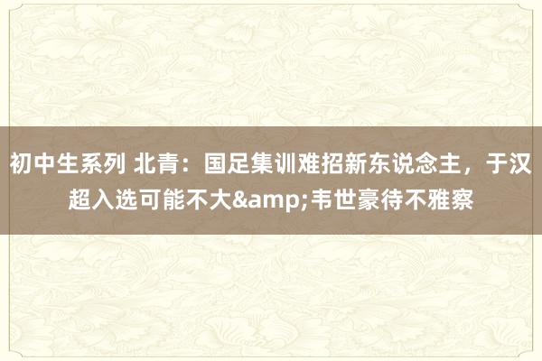 初中生系列 北青：国足集训难招新东说念主，于汉超入选可能不大&韦世豪待不雅察