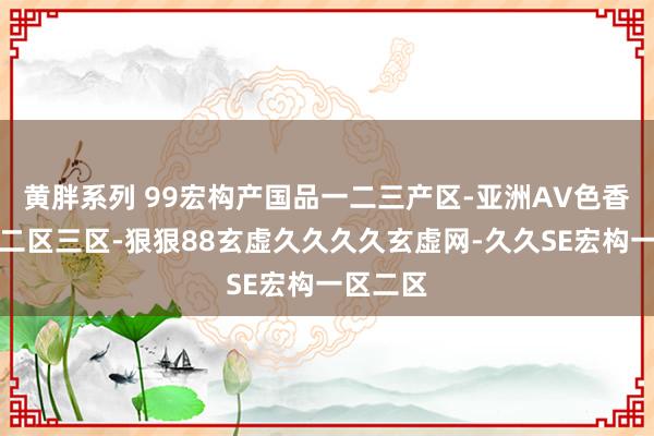 黄胖系列 99宏构产国品一二三产区-亚洲AV色香蕉一区二区三区-狠狠88玄虚久久久久玄虚网-久久SE宏构一区二区