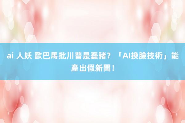 ai 人妖 歐巴馬批川普是蠢豬？　「AI換臉技術」能產出假新聞！