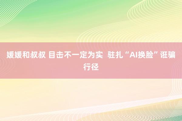 媛媛和叔叔 目击不一定为实  驻扎“AI换脸”诳骗行径