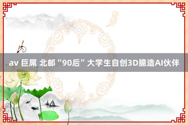 av 巨屌 北邮“90后”大学生自创3D臆造AI伙伴