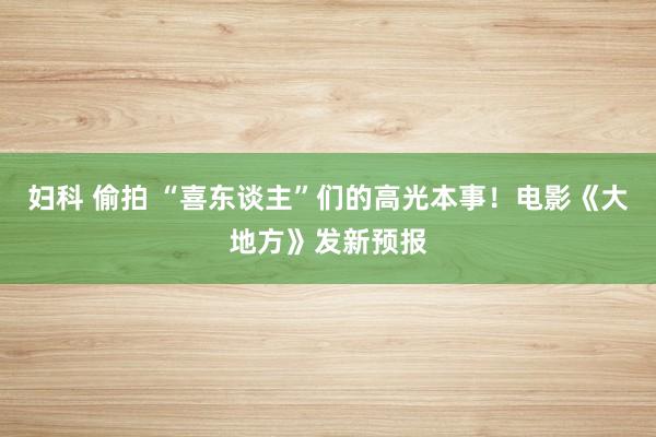 妇科 偷拍 “喜东谈主”们的高光本事！电影《大地方》发新预报