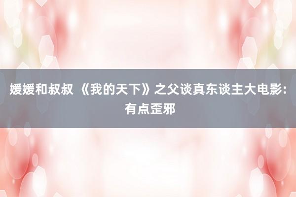 媛媛和叔叔 《我的天下》之父谈真东谈主大电影: 有点歪邪
