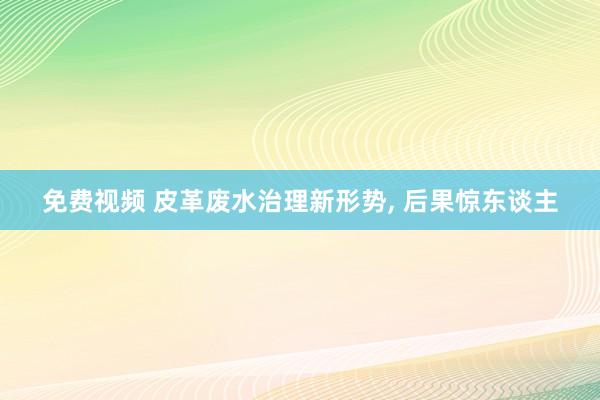 免费视频 皮革废水治理新形势， 后果惊东谈主