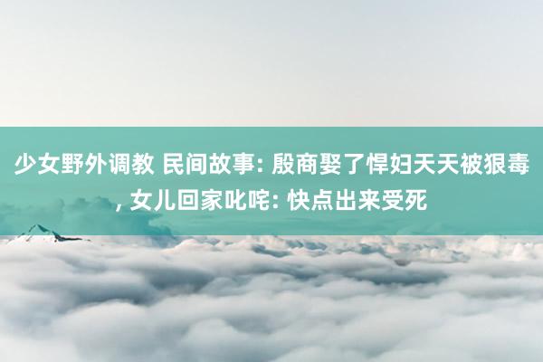 少女野外调教 民间故事: 殷商娶了悍妇天天被狠毒， 女儿回家叱咤: 快点出来受死