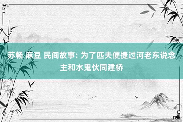 苏畅 麻豆 民间故事: 为了匹夫便捷过河老东说念主和水鬼伙同建桥