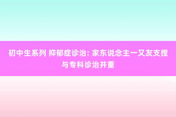 初中生系列 抑郁症诊治: 家东说念主一又友支捏与专科诊治并重