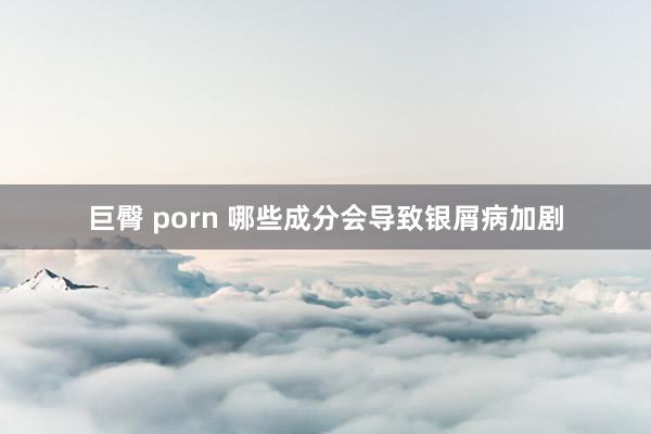 巨臀 porn 哪些成分会导致银屑病加剧