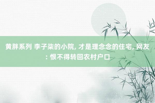 黄胖系列 李子柒的小院， 才是理念念的住宅， 网友: 恨不得转回农村户口