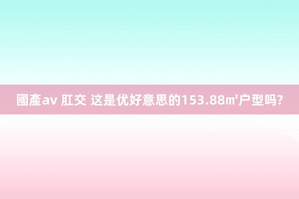 國產av 肛交 这是优好意思的153.88㎡户型吗?