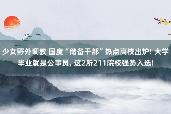 少女野外调教 国度“储备干部”热点高校出炉! 大学毕业就是公事员， 这2所211院校强势入选!