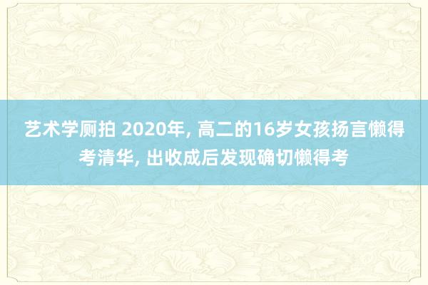 艺术学厕拍 2020年， 高二的16岁女孩扬言懒得考清华， 出收成后发现确切懒得考