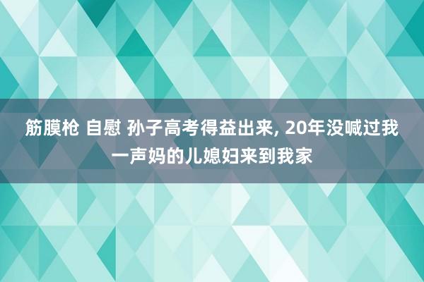 筋膜枪 自慰 孙子高考得益出来， 20年没喊过我一声妈的儿媳妇来到我家