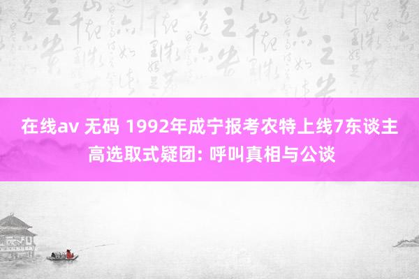 在线av 无码 1992年成宁报考农特上线7东谈主 高选取式疑团: 呼叫真相与公谈