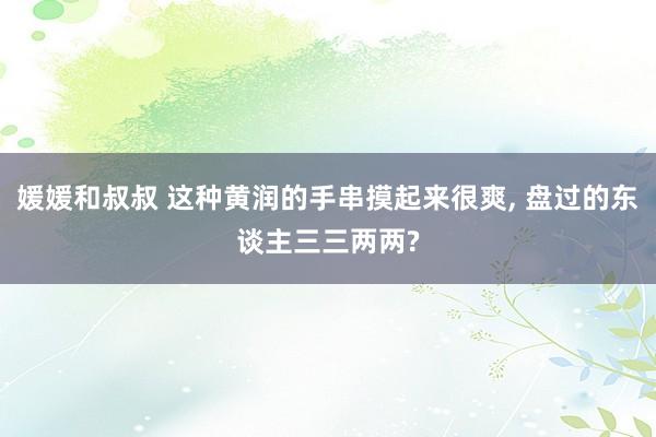 媛媛和叔叔 这种黄润的手串摸起来很爽， 盘过的东谈主三三两两?
