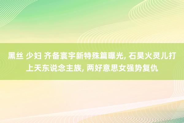 黑丝 少妇 齐备寰宇新特殊篇曝光， 石昊火灵儿打上天东说念主族， 两好意思女强势复仇