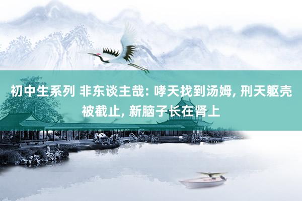 初中生系列 非东谈主哉: 哮天找到汤姆， 刑天躯壳被截止， 新脑子长在肾上