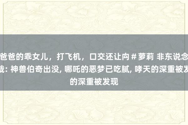 爸爸的乖女儿，打飞机，口交还让禸＃萝莉 非东说念主哉: 神兽伯奇出没， 哪吒的恶梦已吃腻， 哮天的深重被发现