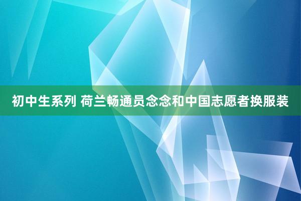 初中生系列 荷兰畅通员念念和中国志愿者换服装
