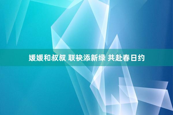 媛媛和叔叔 联袂添新绿 共赴春日约