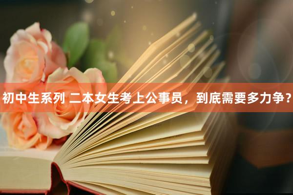初中生系列 二本女生考上公事员,到底需要多力争?
