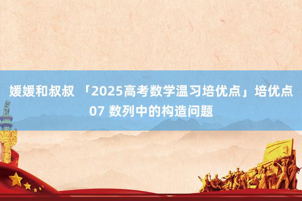媛媛和叔叔 「2025高考数学温习培优点」培优点07 数列中的构造问题