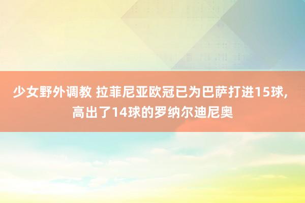 少女野外调教 拉菲尼亚欧冠已为巴萨打进15球， 高出了14球的罗纳尔迪尼奥