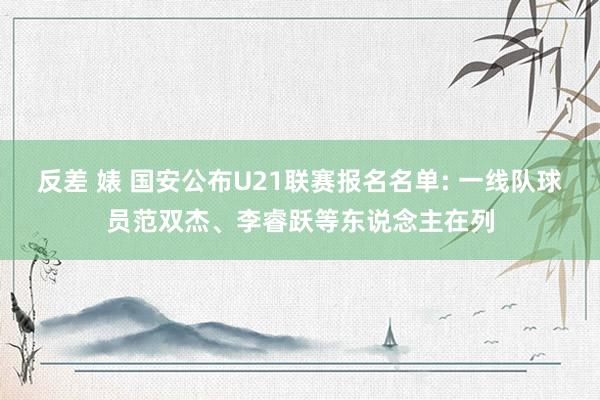 反差 婊 国安公布U21联赛报名名单: 一线队球员范双杰、李睿跃等东说念主在列