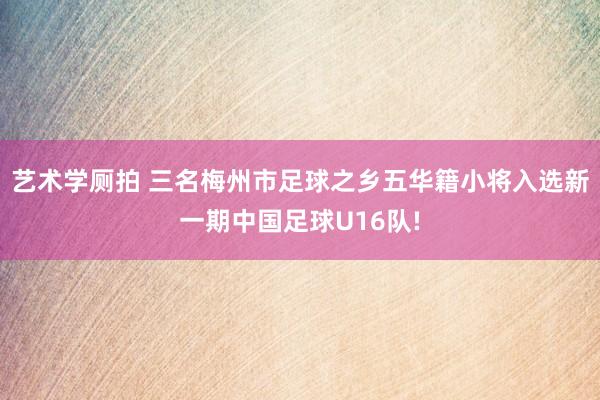 艺术学厕拍 三名梅州市足球之乡五华籍小将入选新一期中国足球U16队!