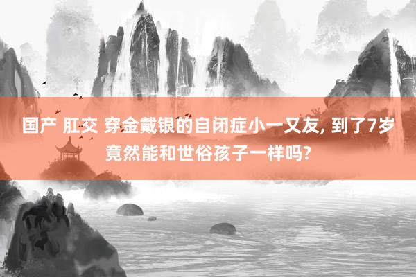 国产 肛交 穿金戴银的自闭症小一又友， 到了7岁竟然能和世俗孩子一样吗?
