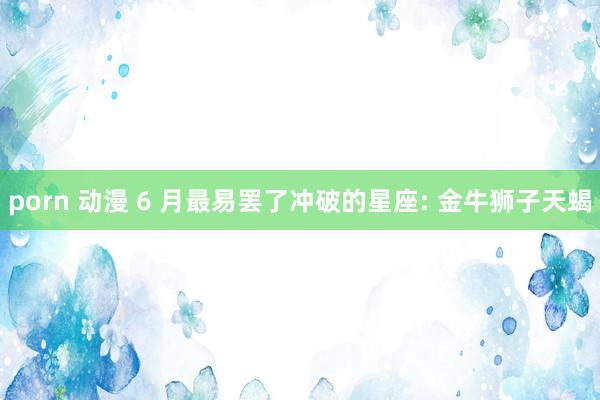 porn 动漫 6 月最易罢了冲破的星座: 金牛狮子天蝎