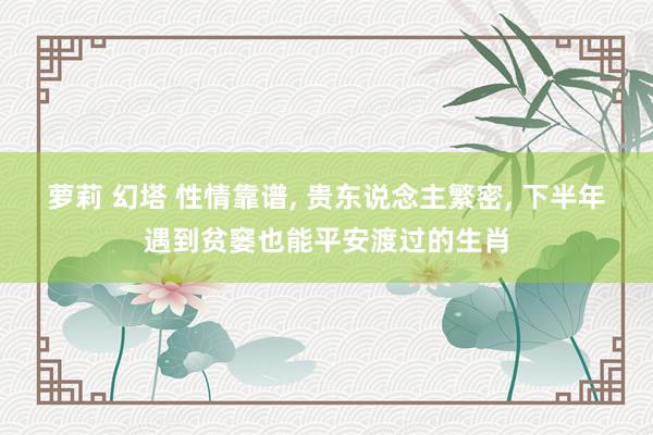 萝莉 幻塔 性情靠谱， 贵东说念主繁密， 下半年遇到贫窭也能平安渡过的生肖
