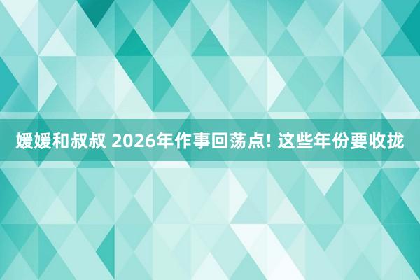 媛媛和叔叔 2026年作事回荡点! 这些年份要收拢