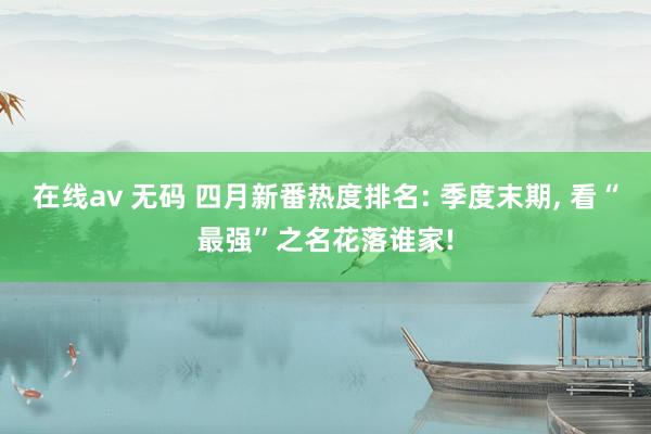 在线av 无码 四月新番热度排名: 季度末期， 看“最强”之名花落谁家!