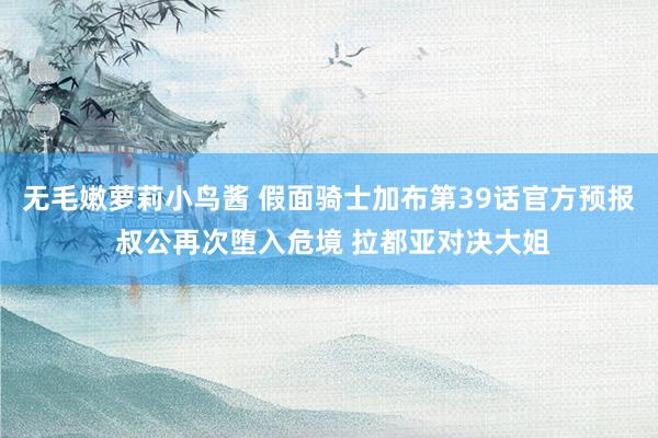 无毛嫩萝莉小鸟酱 假面骑士加布第39话官方预报 叔公再次堕入危境 拉都亚对决大姐