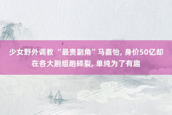 少女野外调教 “最贵副角”马嘉怡， 身价50亿却在各大剧组跑碎裂， 单纯为了有趣
