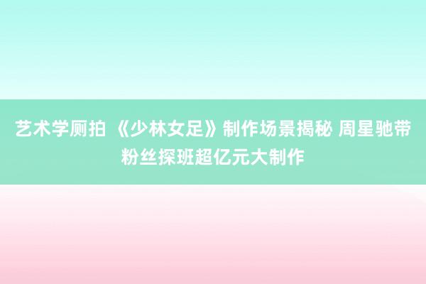 艺术学厕拍 《少林女足》制作场景揭秘 周星驰带粉丝探班超亿元大制作