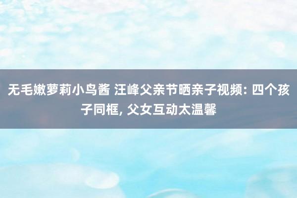 无毛嫩萝莉小鸟酱 汪峰父亲节晒亲子视频: 四个孩子同框， 父女互动太温馨