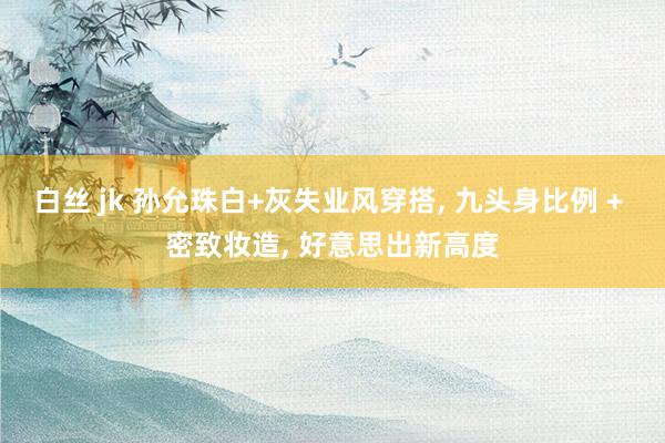 白丝 jk 孙允珠白+灰失业风穿搭， 九头身比例 + 密致妆造， 好意思出新高度