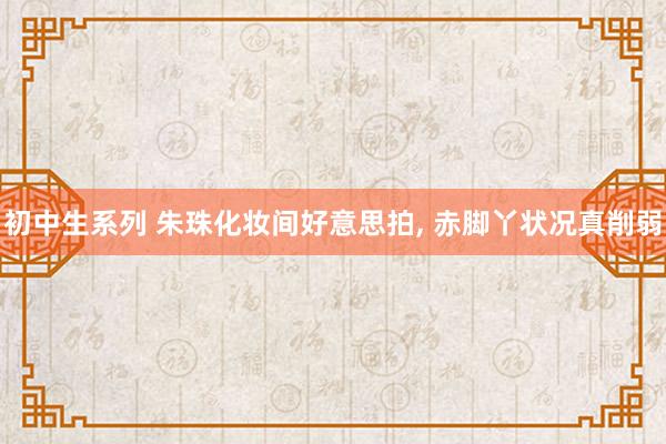 初中生系列 朱珠化妆间好意思拍， 赤脚丫状况真削弱