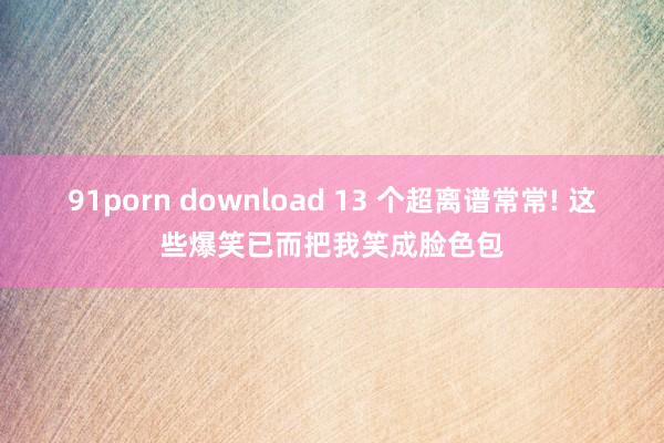 91porn download 13 个超离谱常常! 这些爆笑已而把我笑成脸色包