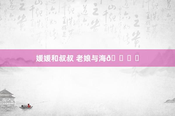 媛媛和叔叔 老娘与海🏖️
